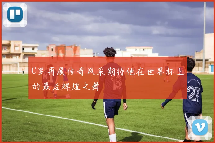 C罗再展传奇风采期待他在世界杯上的最后辉煌之舞