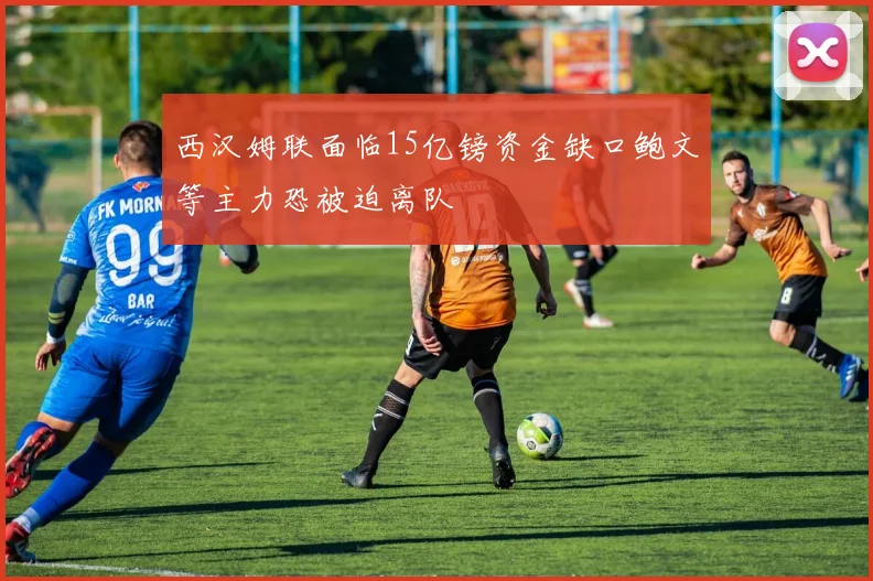 西汉姆联面临15亿镑资金缺口鲍文等主力恐被迫离队