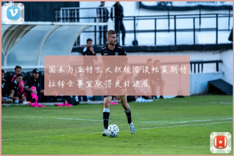 国米与亚特兰大积极洽谈帕莱斯特拉转会事宜取得良好进展