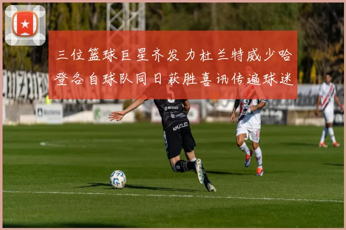 三位篮球巨星齐发力杜兰特威少哈登各自球队同日获胜喜讯传遍球迷圈