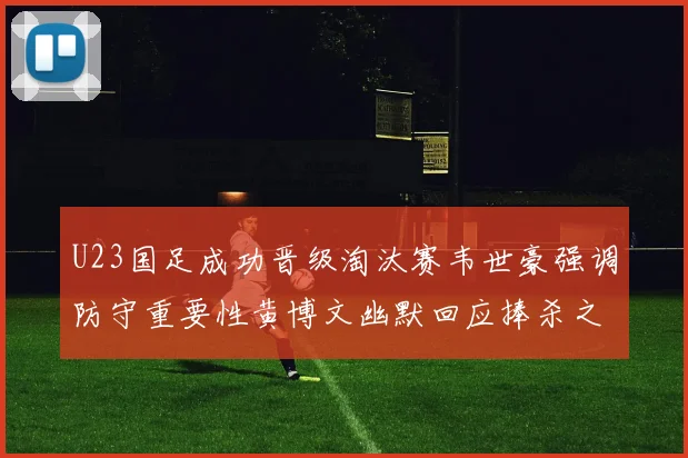 U23国足成功晋级淘汰赛韦世豪强调防守重要性黄博文幽默回应捧杀之说