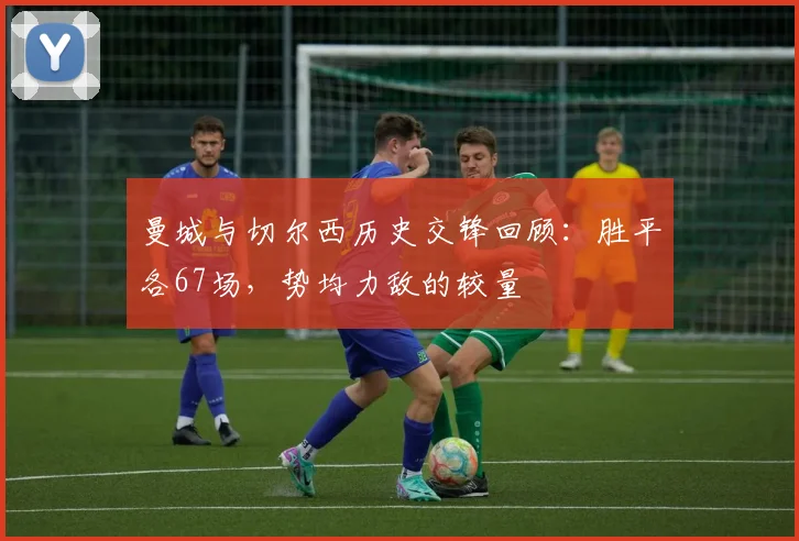曼城与切尔西历史交锋回顾:胜平各67场,势均力敌的较量