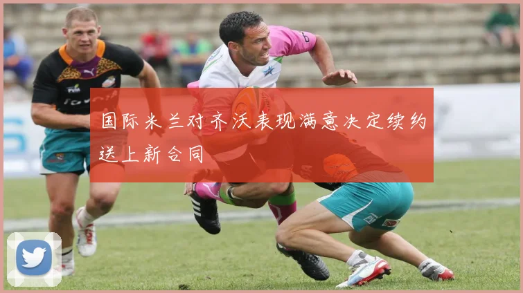 国际米兰对齐沃表现满意决定续约送上新合同
