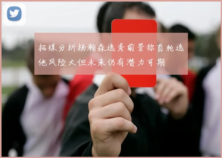 拓媒分析杨瀚森选秀前景称首轮选他风险大但未来仍有潜力可期