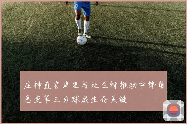 庄神直言库里与杜兰特推动中锋角色变革三分球成生存关键