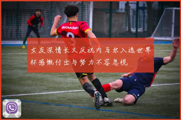 女友深情长文庆祝内马尔入选世界杯感慨付出与努力不容忽视