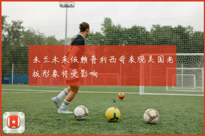 米兰未来依赖普利西奇表现美国老板形象将受影响