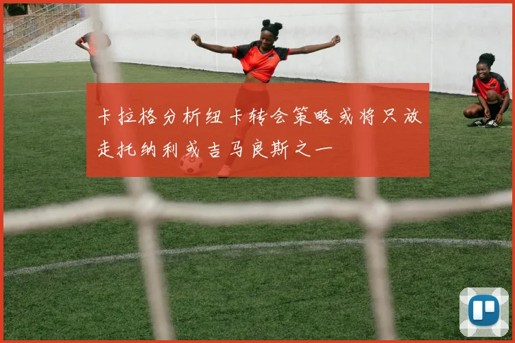 卡拉格分析纽卡转会策略或将只放走托纳利或吉马良斯之一