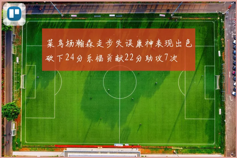 菜鸟杨瀚森走步失误康神表现出色砍下24分乐福贡献22分助攻7次