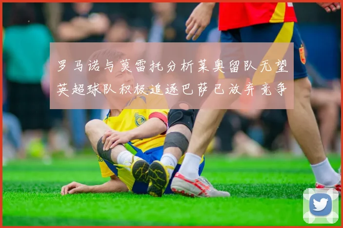 罗马诺与莫雷托分析莱奥留队无望英超球队积极追逐巴萨已放弃竞争
