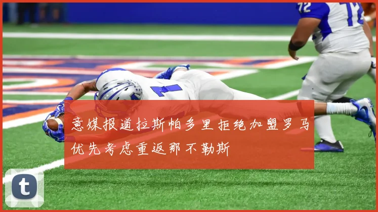 意媒报道拉斯帕多里拒绝加盟罗马优先考虑重返那不勒斯