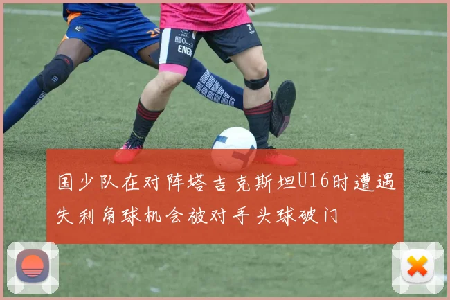 国少队在对阵塔吉克斯坦U16时遭遇失利角球机会被对手头球破门
